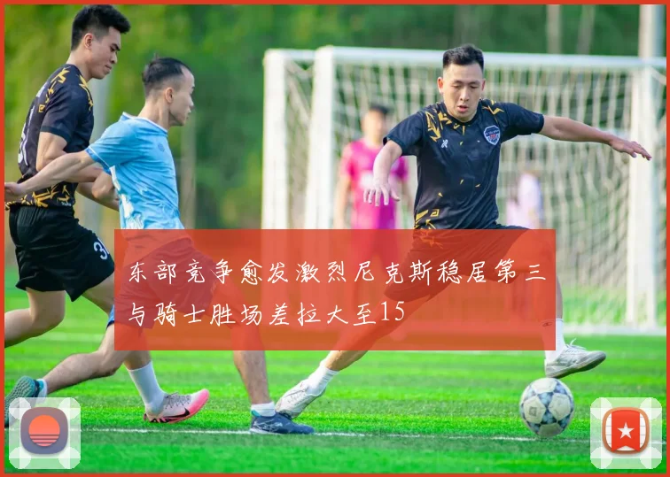 东部竞争愈发激烈尼克斯稳居第三与骑士胜场差拉大至15