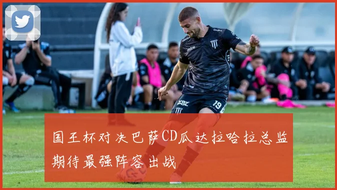 国王杯对决巴萨CD瓜达拉哈拉总监期待最强阵容出战