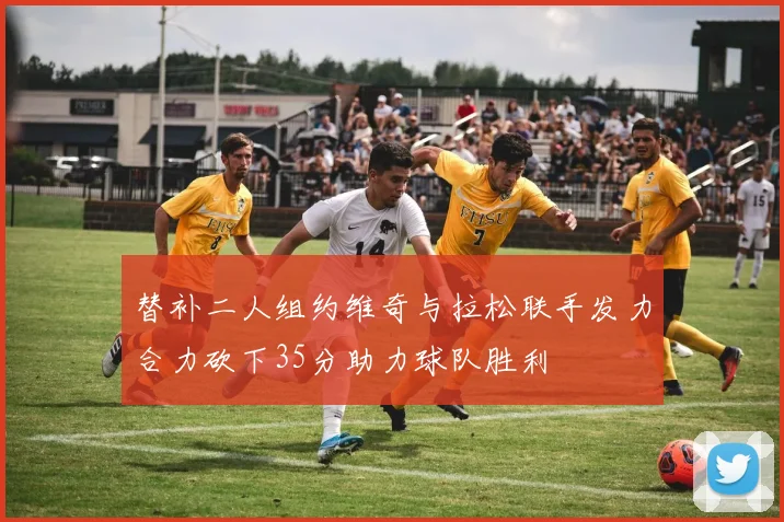 替补二人组约维奇与拉松联手发力合力砍下35分助力球队胜利