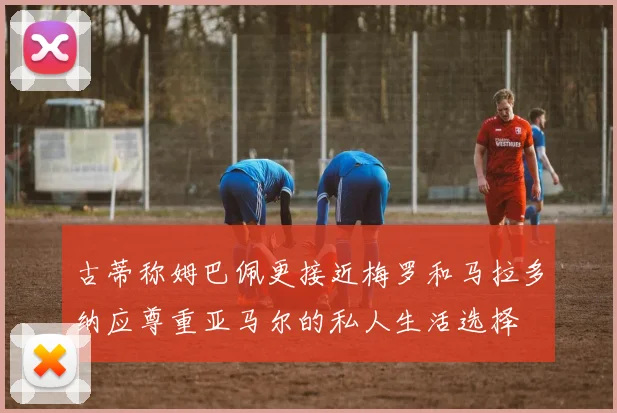 古蒂称姆巴佩更接近梅罗和马拉多纳应尊重亚马尔的私人生活选择