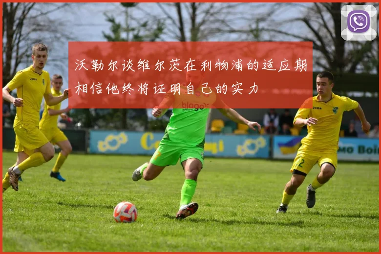 沃勒尔谈维尔茨在利物浦的适应期相信他终将证明自己的实力