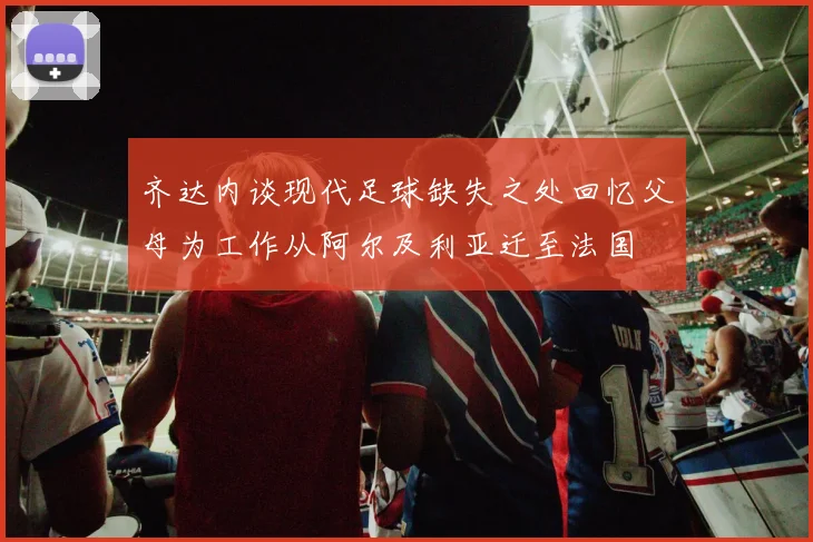 齐达内谈现代足球缺失之处回忆父母为工作从阿尔及利亚迁至法国