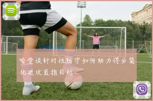 哈登谈针对性防守如何助力得分简化进攻直指目标