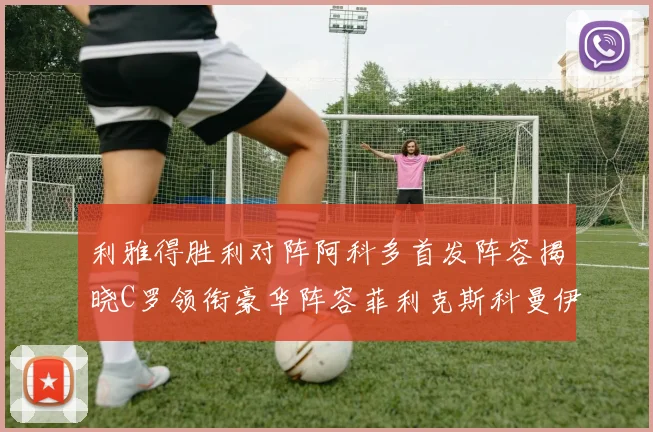 利雅得胜利对阵阿科多首发阵容揭晓C罗领衔豪华阵容菲利克斯科曼伊尼戈齐上阵