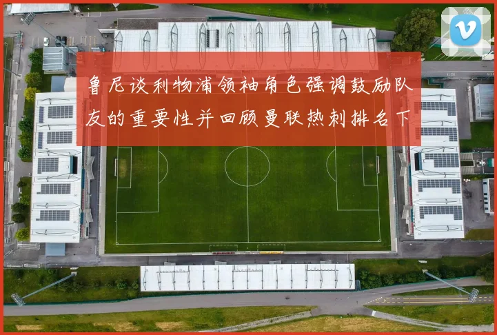 鲁尼谈利物浦领袖角色强调鼓励队友的重要性并回顾曼联热刺排名下滑经历