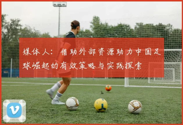媒体人：借助外部资源助力中国足球崛起的有效策略与实践探索