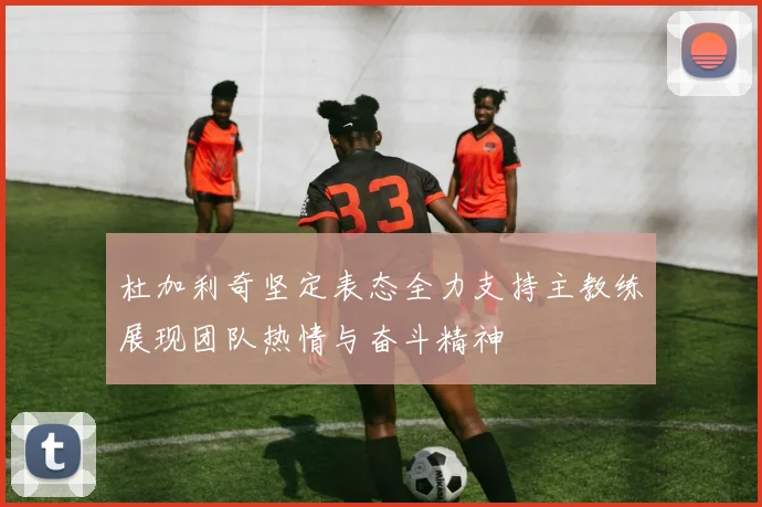 杜加利奇坚定表态全力支持主教练展现团队热情与奋斗精神