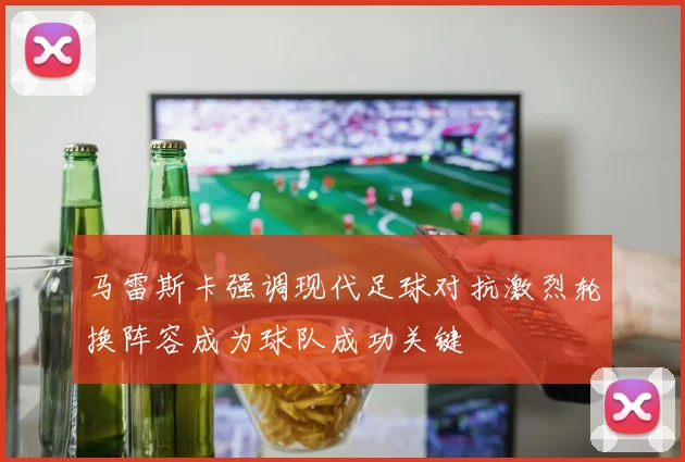 马雷斯卡强调现代足球对抗激烈轮换阵容成为球队成功关键