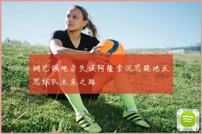 姆巴佩绝杀失误阿隆索沉思跪地反思球队未来之路