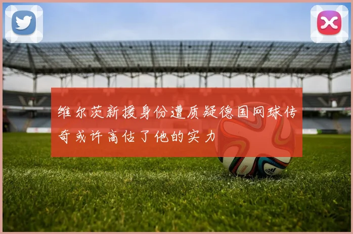 维尔茨新援身份遭质疑德国网球传奇或许高估了他的实力