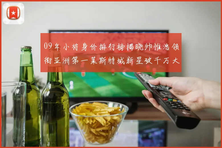 09年小将身价排行榜揭晓帅惟浩领衔亚洲第一莱斯特城新星破千万大关