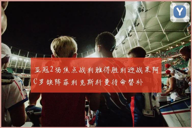 亚冠2场焦点战利雅得胜利迎战果阿C罗缺阵菲利克斯科曼待命替补
