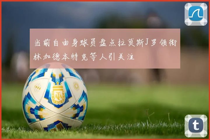 当前自由身球员盘点拉莫斯J罗领衔林加德本特克等人引关注