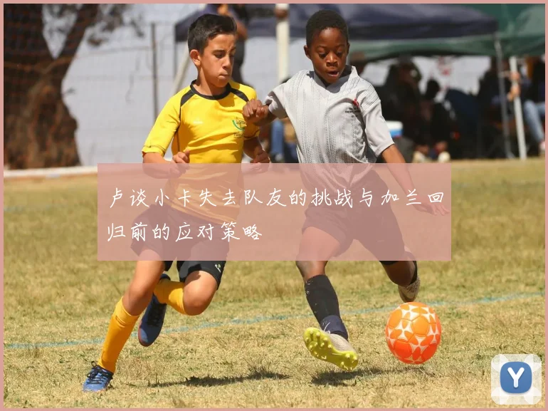 卢谈小卡失去队友的挑战与加兰回归前的应对策略