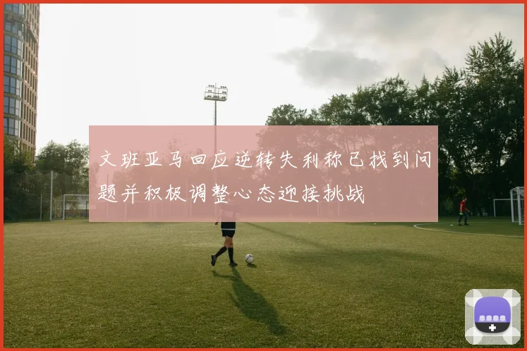 文班亚马回应逆转失利称已找到问题并积极调整心态迎接挑战