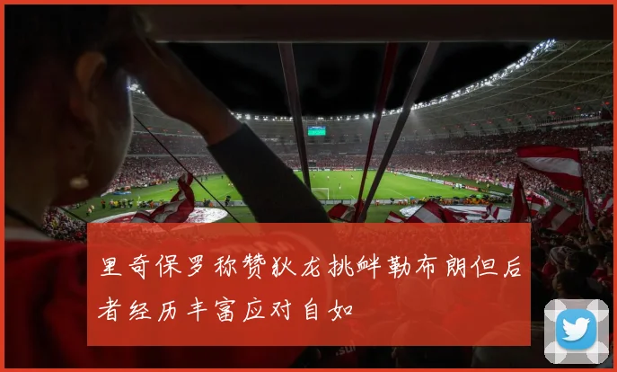 里奇保罗称赞狄龙挑衅勒布朗但后者经历丰富应对自如