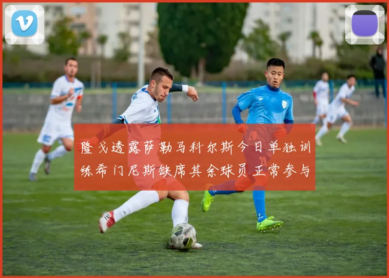 隆戈透露萨勒马科尔斯今日单独训练希门尼斯缺席其余球员正常参与训练