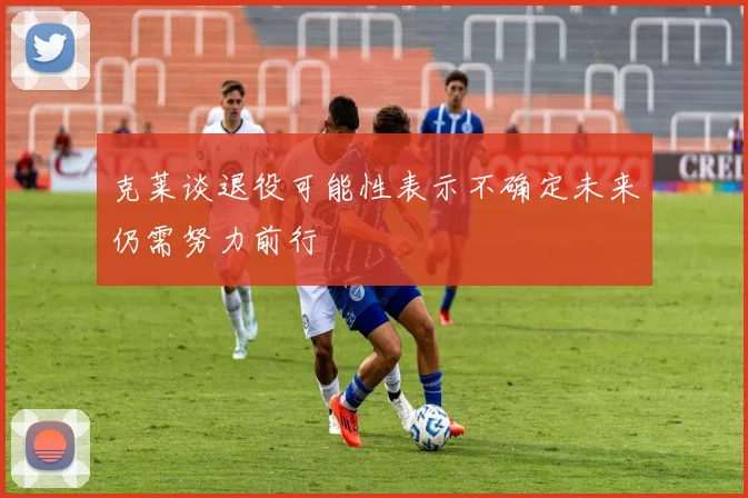 克莱谈退役可能性表示不确定未来仍需努力前行