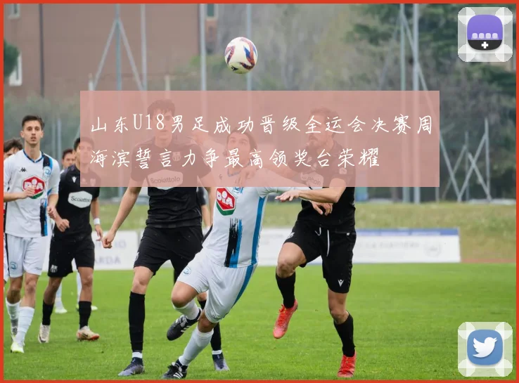 山东U18男足成功晋级全运会决赛周海滨誓言力争最高领奖台荣耀