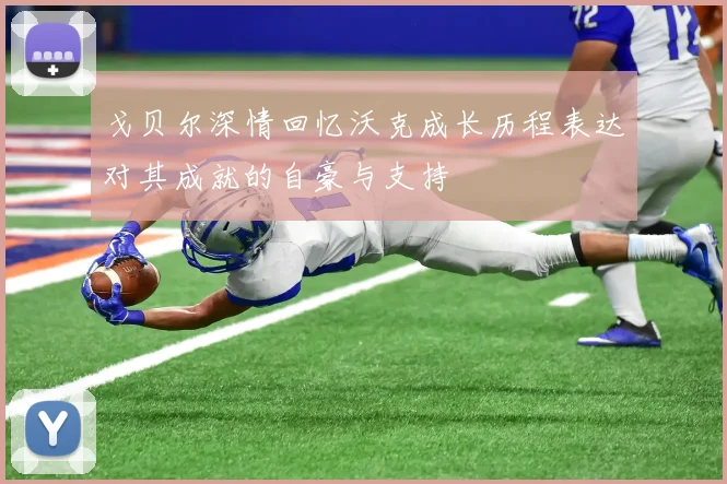 戈贝尔深情回忆沃克成长历程表达对其成就的自豪与支持